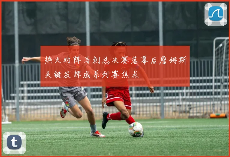 热火对阵马刺总决赛落幕后詹姆斯关键发挥成系列赛焦点