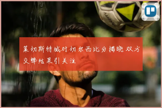 莱切斯特城对切尔西比分揭晓 双方交锋结果引关注