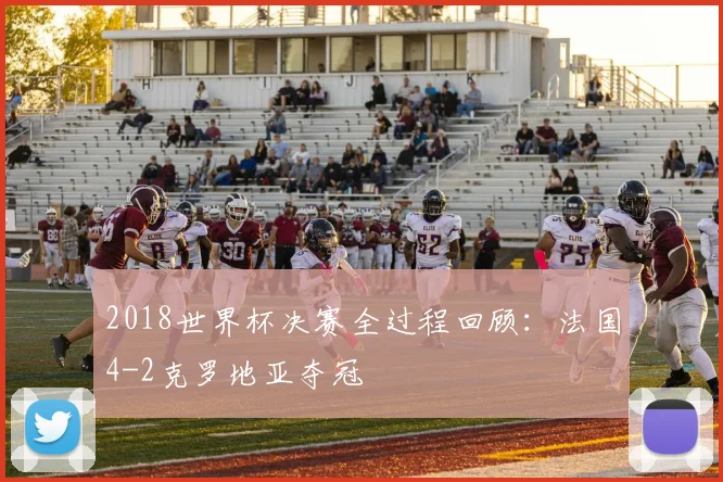 2018世界杯决赛全过程回顾:法国4-2克罗地亚夺冠