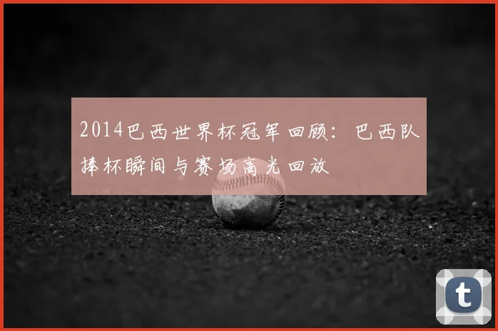 2014巴西世界杯冠军回顾：巴西队捧杯瞬间与赛场高光回放