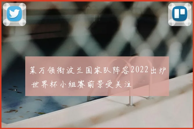 莱万领衔波兰国家队阵容2022出炉 世界杯小组赛前景受关注