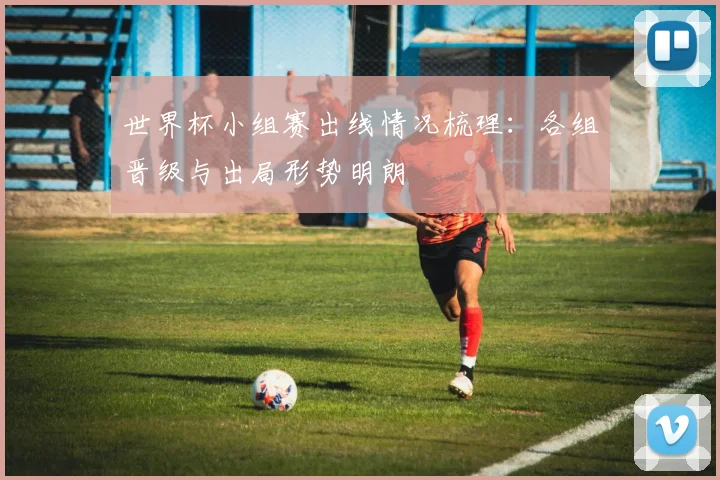 世界杯小组赛出线情况梳理：各组晋级与出局形势明朗