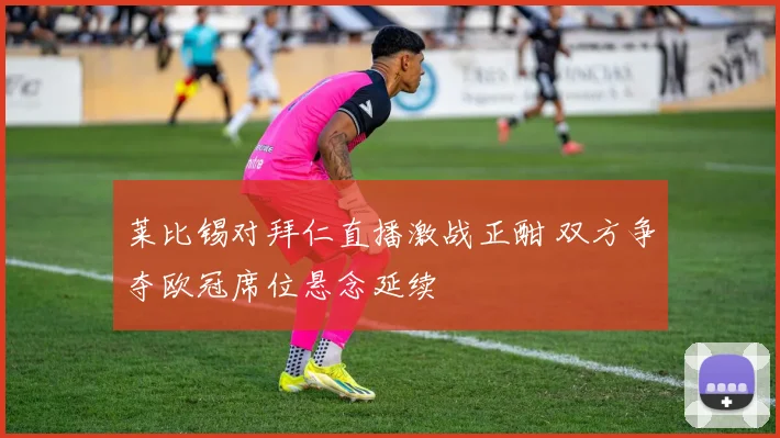 莱比锡对拜仁直播激战正酣 双方争夺欧冠席位悬念延续
