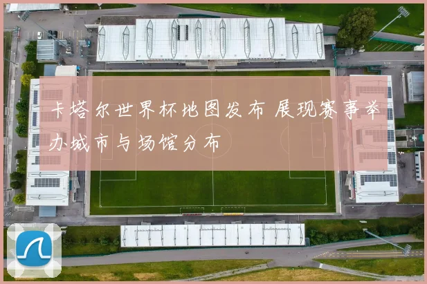 卡塔尔世界杯地图发布 展现赛事举办城市与场馆分布