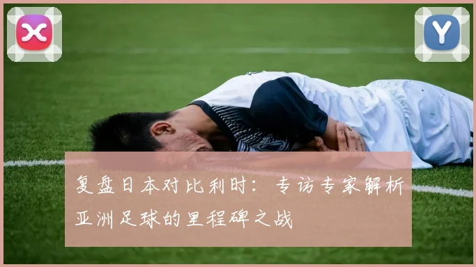 复盘日本对比利时：专访专家解析亚洲足球的里程碑之战