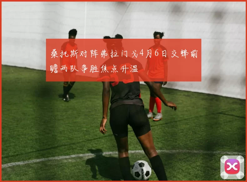 桑托斯对阵弗拉门戈4月6日交锋前瞻两队争胜焦点升温