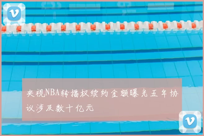 央视NBA转播权续约金额曝光五年协议涉及数十亿元