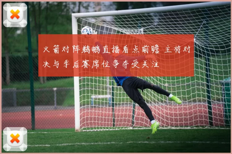 火箭对阵鹈鹕直播看点前瞻 主将对决与季后赛席位争夺受关注