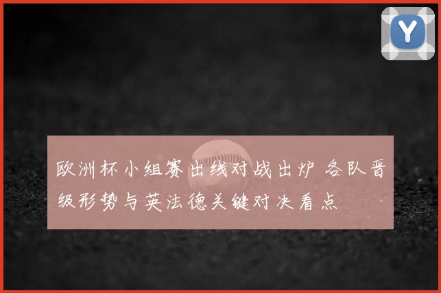 欧洲杯小组赛出线对战出炉 各队晋级形势与英法德关键对决看点