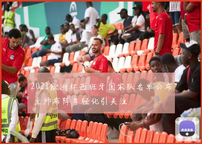 2021欧洲杯西班牙国家队名单公布 主帅布阵年轻化引关注