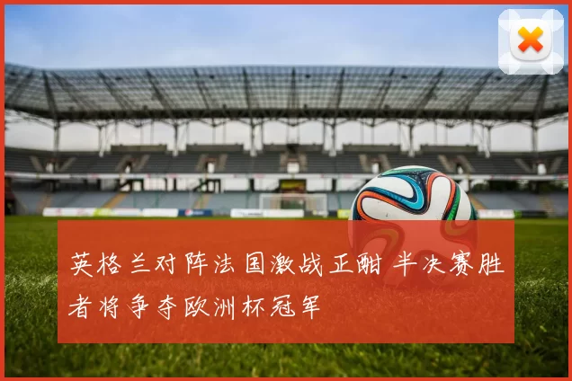 英格兰对阵法国激战正酣 半决赛胜者将争夺欧洲杯冠军