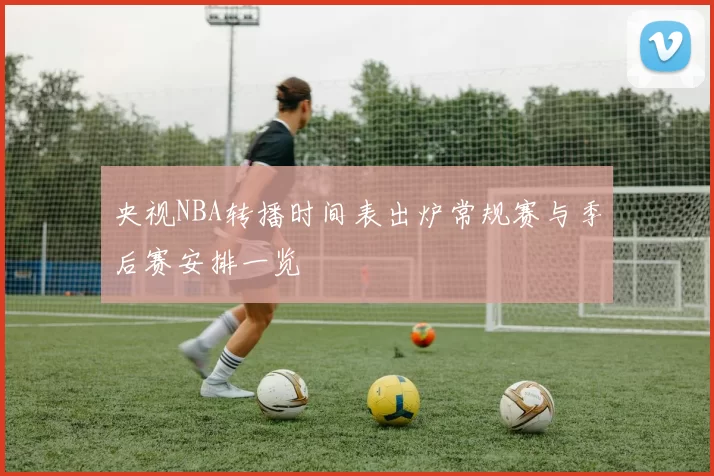 央视NBA转播时间表出炉常规赛与季后赛安排一览