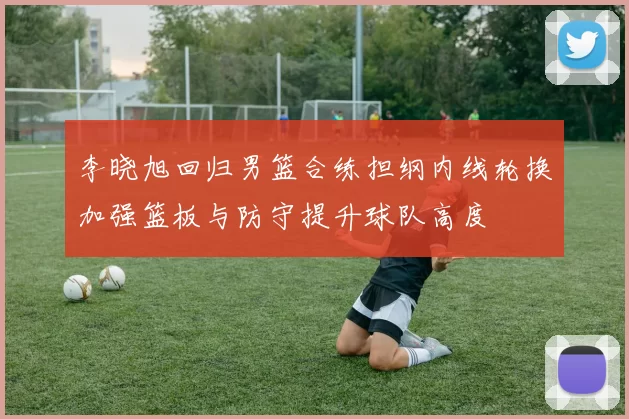 李晓旭回归男篮合练担纲内线轮换加强篮板与防守提升球队高度