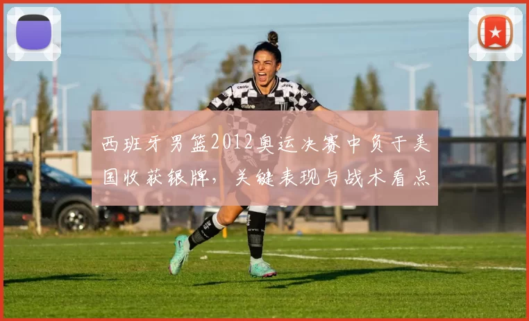 西班牙男篮2012奥运决赛中负于美国收获银牌，关键表现与战术看点