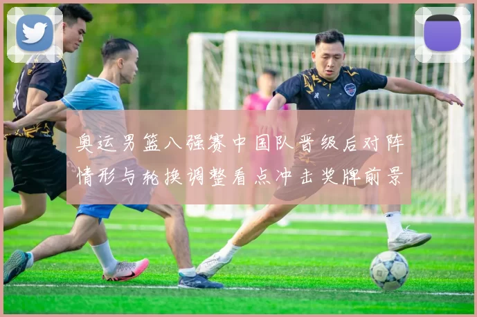 奥运男篮八强赛中国队晋级后对阵情形与轮换调整看点冲击奖牌前景