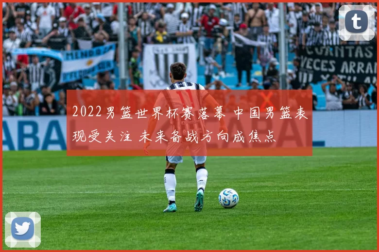 2022男篮世界杯赛落幕 中国男篮表现受关注 未来备战方向成焦点