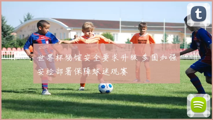 世界杯场馆安全要求升级 多国加强安检部署保障球迷观赛