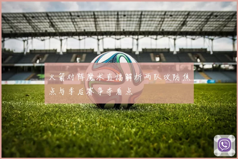 火箭对阵魔术直播解析两队攻防焦点与季后赛争夺看点