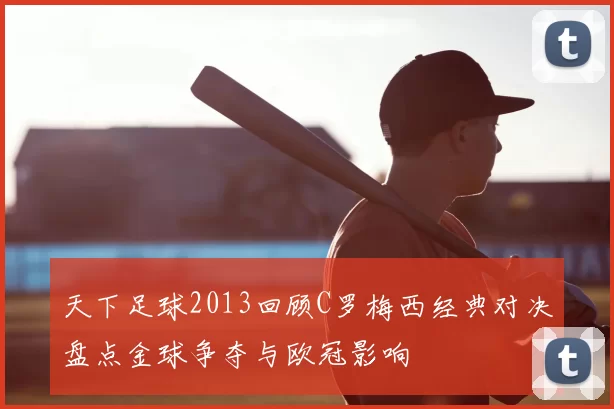 天下足球2013回顾C罗梅西经典对决盘点金球争夺与欧冠影响