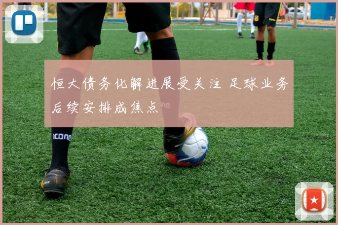 恒大债务化解进展受关注 足球业务后续安排成焦点