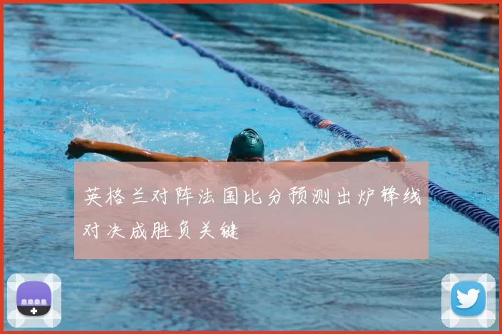 英格兰对阵法国比分预测出炉锋线对决成胜负关键