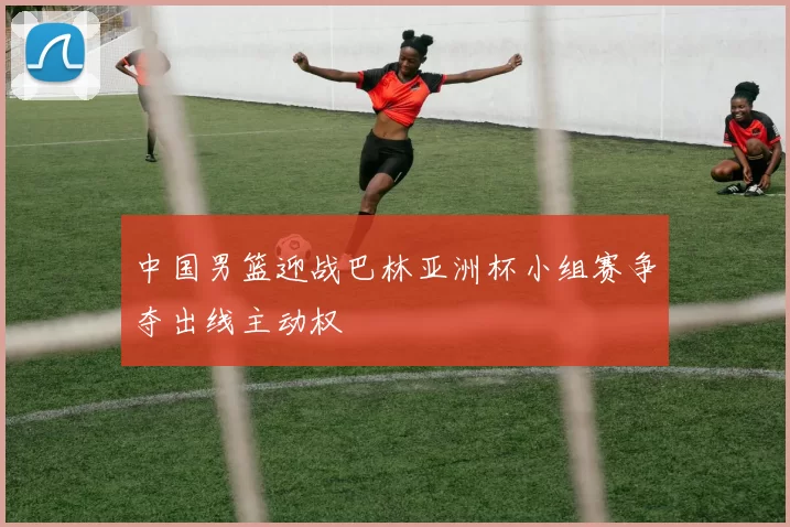 中国男篮迎战巴林亚洲杯小组赛争夺出线主动权