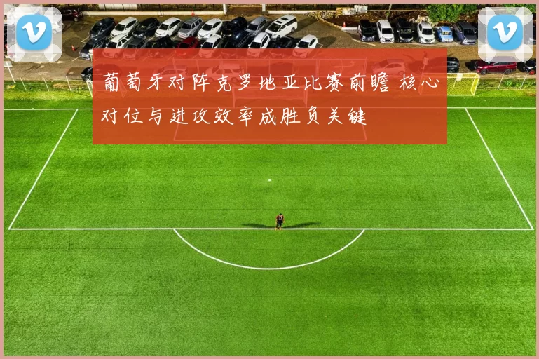 葡萄牙对阵克罗地亚比赛前瞻 核心对位与进攻效率成胜负关键