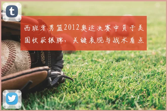 西班牙男篮2012奥运决赛中负于美国收获银牌，关键表现与战术看点