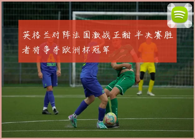 英格兰对阵法国激战正酣 半决赛胜者将争夺欧洲杯冠军