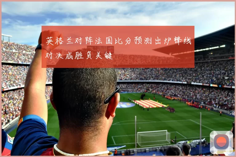 英格兰对阵法国比分预测出炉锋线对决成胜负关键