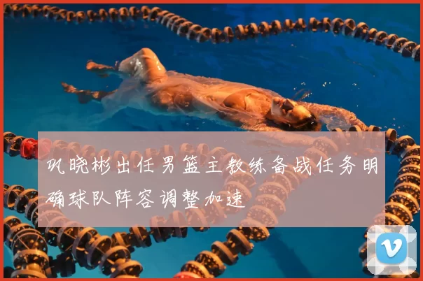 巩晓彬出任男篮主教练备战任务明确球队阵容调整加速