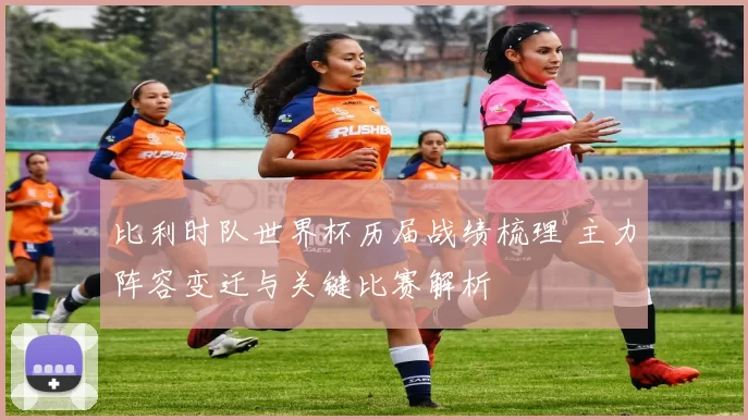 比利时队世界杯历届战绩梳理 主力阵容变迁与关键比赛解析