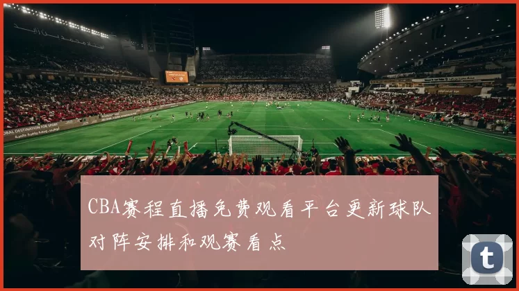 CBA赛程直播免费观看平台更新球队对阵安排和观赛看点