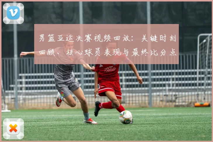 男篮亚运决赛视频回放：关键时刻回顾、核心球员表现与最终比分点评