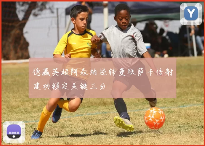 德赢英超阿森纳逆转曼联萨卡传射建功锁定关键三分