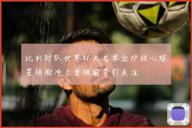 比利时队世界杯大名单出炉核心球星领衔冲击晋级前景引关注