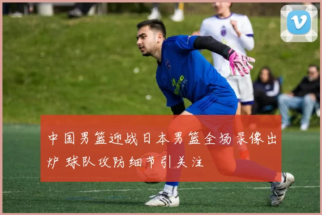 中国男篮迎战日本男篮全场录像出炉 球队攻防细节引关注