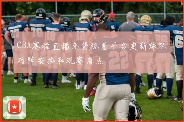 CBA赛程直播免费观看平台更新球队对阵安排和观赛看点