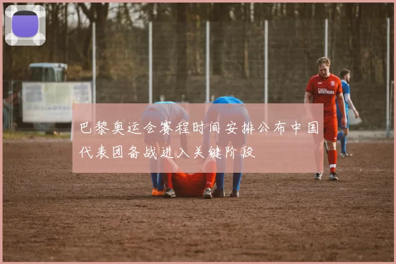 巴黎奥运会赛程时间安排公布中国代表团备战进入关键阶段