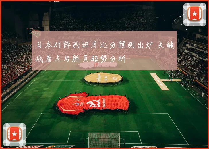 日本对阵西班牙比分预测出炉 关键战看点与胜负趋势分析