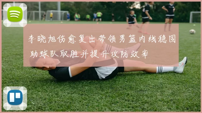 李晓旭伤愈复出带领男篮内线稳固 助球队取胜并提升攻防效率