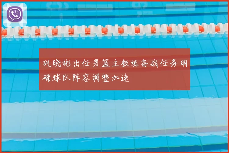 巩晓彬出任男篮主教练备战任务明确球队阵容调整加速