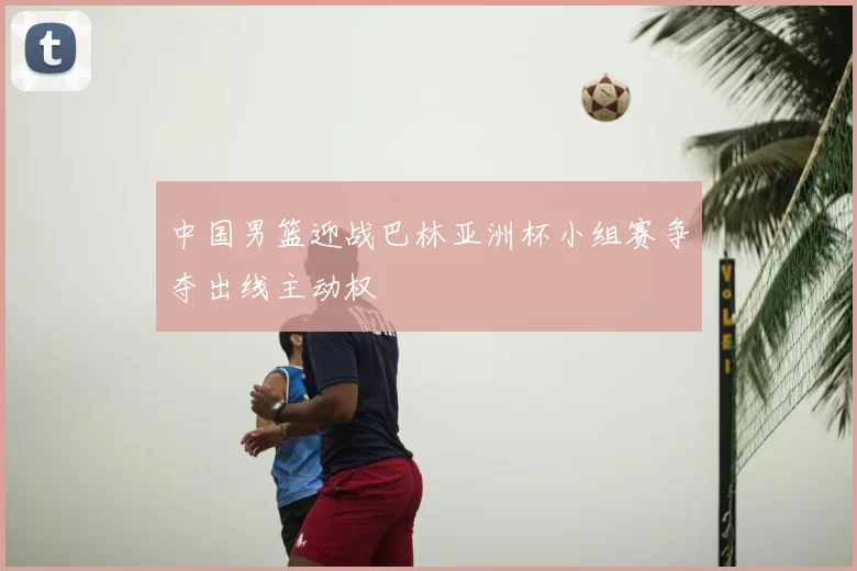 中国男篮迎战巴林亚洲杯小组赛争夺出线主动权