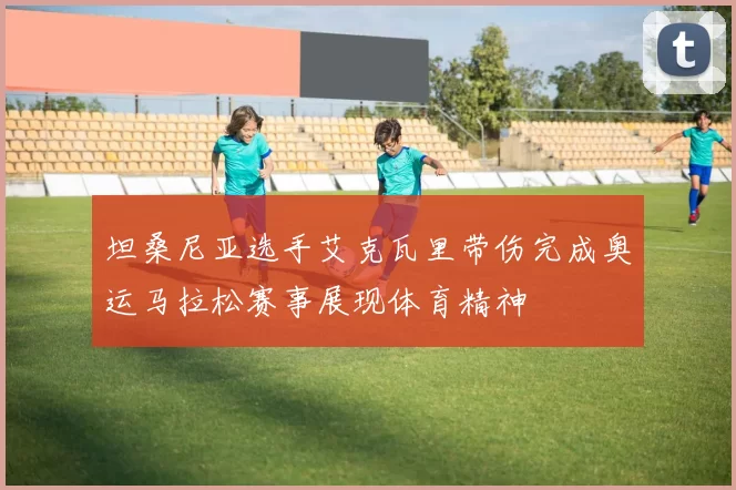 坦桑尼亚选手艾克瓦里带伤完成奥运马拉松赛事展现体育精神